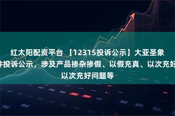 红太阳配资平台 【12315投诉公示】大亚圣象新增3件投诉公示，涉及产品掺杂掺假、以假充真、以次充好问题等