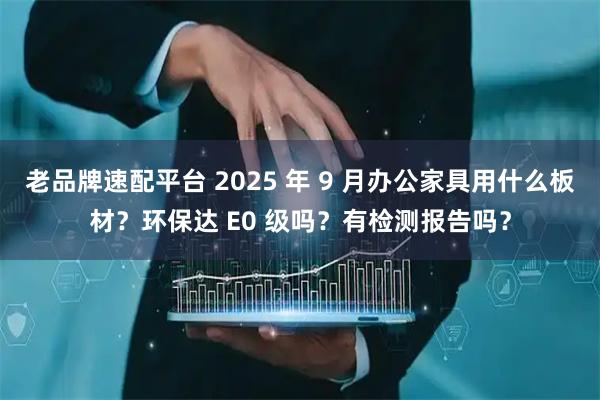 老品牌速配平台 2025 年 9 月办公家具用什么板材？环保达 E0 级吗？有检测报告吗？